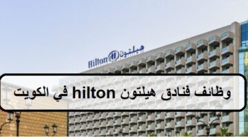 وظائف فنادق هيلتون hilton في الكويت لجميع الجنسيات الرجال والنساء والمؤهلات العليا والمتوسطة وبدون