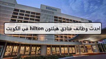 فرص جديدة لدى وظائف فنادق هيلتون hilton في الكويت لجميع الجنسيات الرجال والنساء لعام2023